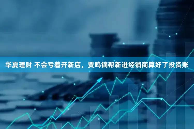 华夏理财 不会亏着开新店，贾鸣镝帮新进经销商算好了投资账