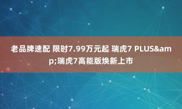 老品牌速配 限时7.99万元起 瑞虎7 PLUS&瑞虎7高能版焕新上市