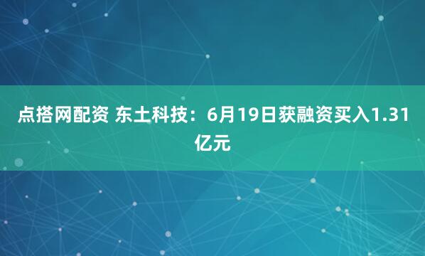 点搭网配资 东土科技：6月19日获融资买入1.31亿元