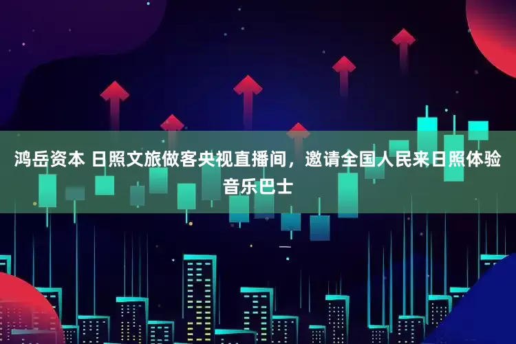 鸿岳资本 日照文旅做客央视直播间，邀请全国人民来日照体验音乐巴士