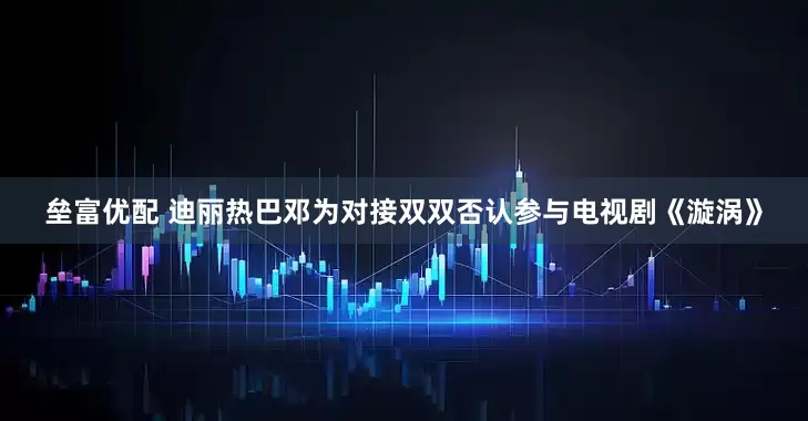 垒富优配 迪丽热巴邓为对接双双否认参与电视剧《漩涡》