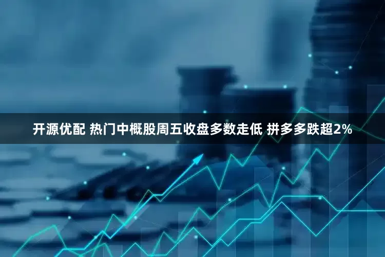 开源优配 热门中概股周五收盘多数走低 拼多多跌超2%