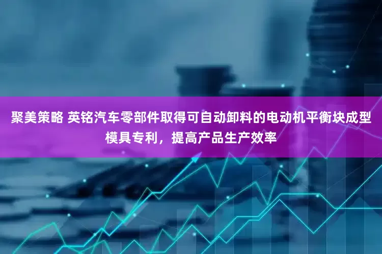 聚美策略 英铭汽车零部件取得可自动卸料的电动机平衡块成型模具专利，提高产品生产效率