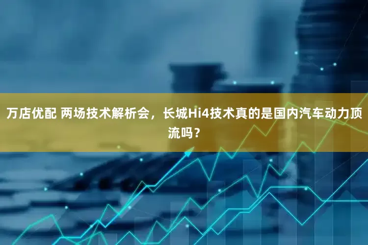 万店优配 两场技术解析会，长城Hi4技术真的是国内汽车动力顶流吗？