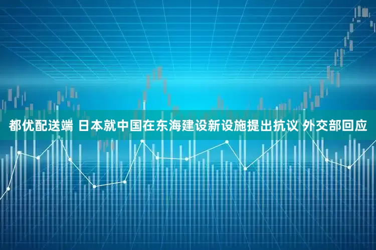 都优配送端 日本就中国在东海建设新设施提出抗议 外交部回应