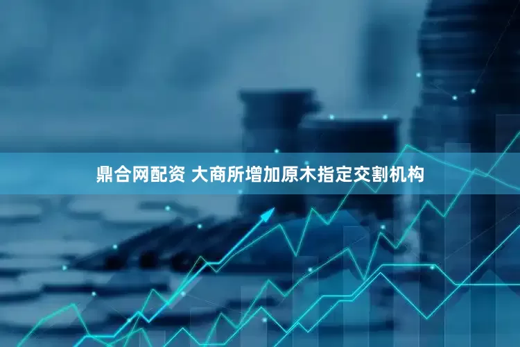 鼎合网配资 大商所增加原木指定交割机构