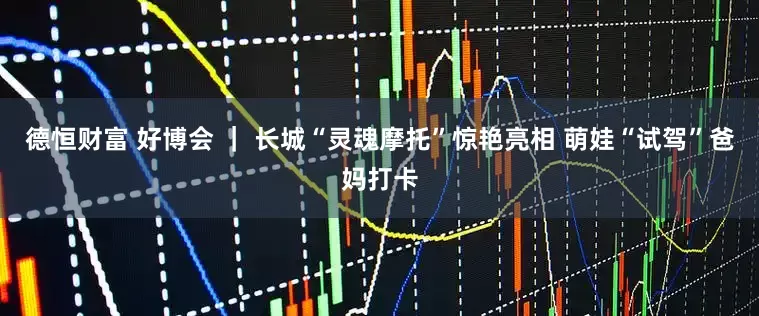 德恒财富 好博会 ｜ 长城“灵魂摩托”惊艳亮相 萌娃“试驾”爸妈打卡