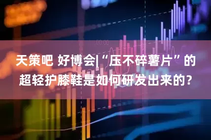 天策吧 好博会|“压不碎薯片”的超轻护膝鞋是如何研发出来的？