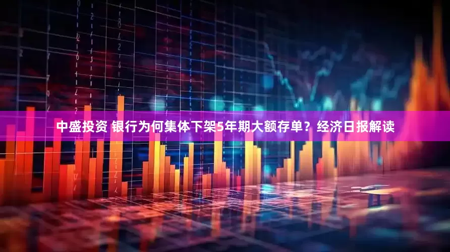 中盛投资 银行为何集体下架5年期大额存单？经济日报解读