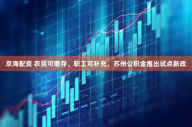 京海配资 农民可缴存、职工可补充，苏州公积金推出试点新政