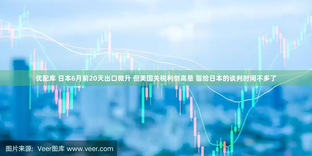 优配库 日本6月前20天出口微升 但美国关税利剑高悬 留给日本的谈判时间不多了