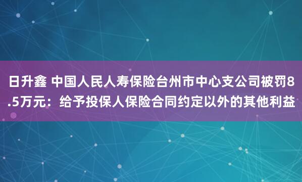 日升鑫 中国人民人寿保险台州市中心支公司被罚8.5万元：给予投保人保险合同约定以外的其他利益