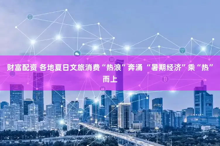 财富配资 各地夏日文旅消费“热浪”奔涌 “暑期经济”乘“热”而上