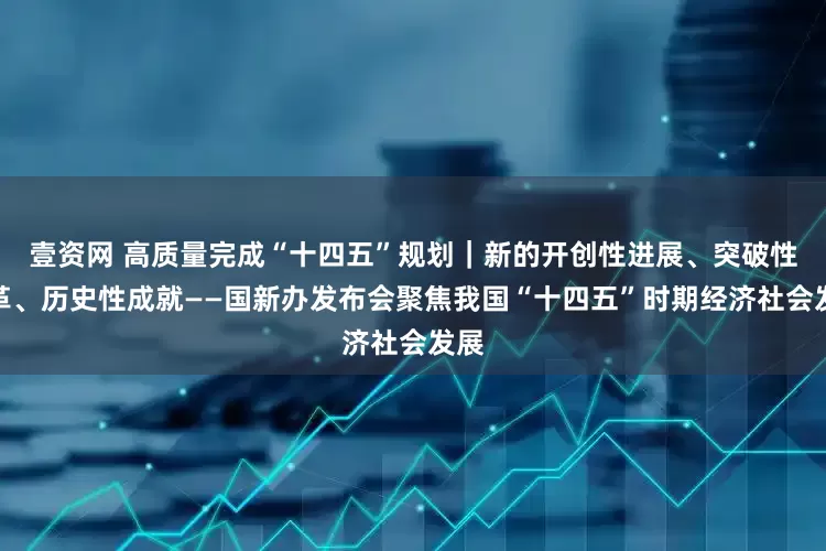 壹资网 高质量完成“十四五”规划｜新的开创性进展、突破性变革、历史性成就——国新办发布会聚焦我国“十四五”时期经济社会发展
