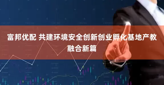 富邦优配 共建环境安全创新创业孵化基地产教融合新篇