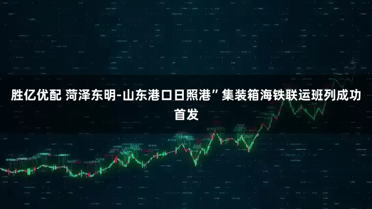 胜亿优配 菏泽东明-山东港口日照港”集装箱海铁联运班列成功首发