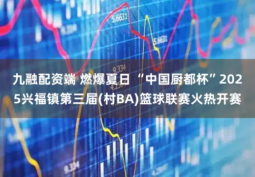 九融配资端 燃爆夏日 “中国厨都杯”2025兴福镇第三届(村BA)篮球联赛火热开赛