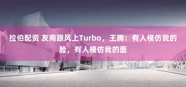 拉伯配资 友商跟风上Turbo，王腾：有人模仿我的脸，有人模仿我的面