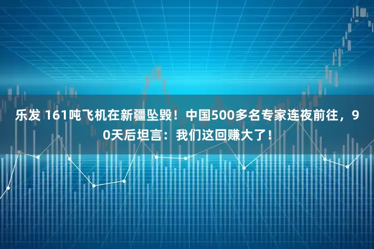 乐发 161吨飞机在新疆坠毁！中国500多名专家连夜前往，90天后坦言：我们这回赚大了！