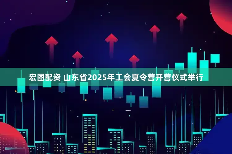 宏图配资 山东省2025年工会夏令营开营仪式举行