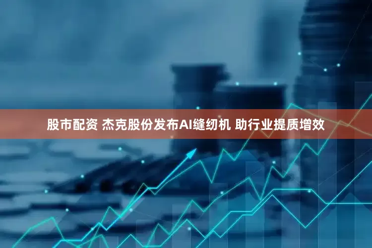 股市配资 杰克股份发布AI缝纫机 助行业提质增效