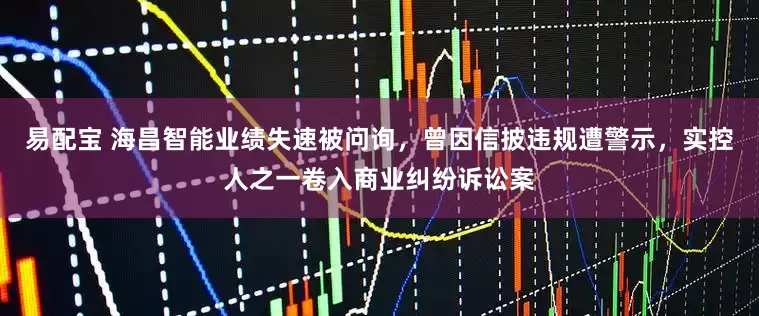 易配宝 海昌智能业绩失速被问询，曾因信披违规遭警示，实控人之一卷入商业纠纷诉讼案