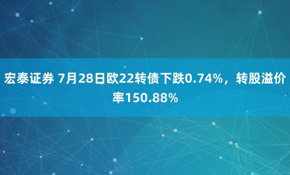 宏泰证券 7月28日欧22转债下跌0.74%，转股溢价率150.88%