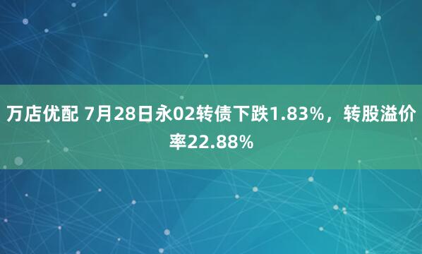 万店优配 7月28日永02转债下跌1.83%，转股溢价率22.88%