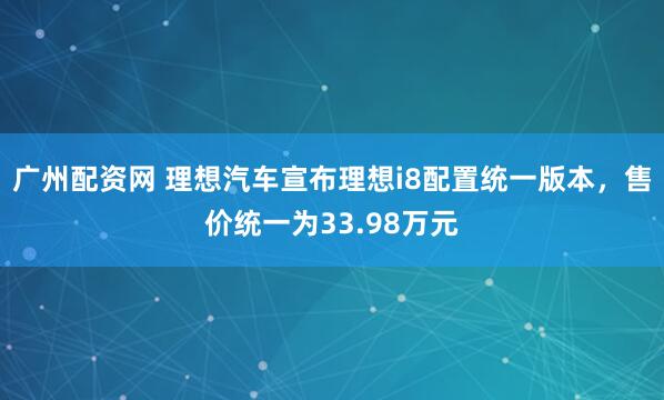 广州配资网 理想汽车宣布理想i8配置统一版本，售价统一为33.98万元