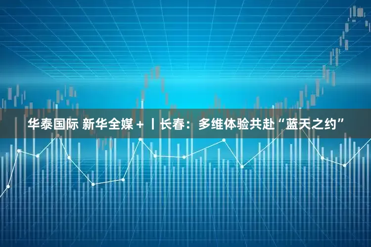 华泰国际 新华全媒＋丨长春：多维体验共赴“蓝天之约”