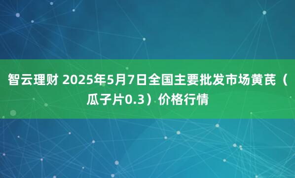 智云理财 2025年5月7日全国主要批发市场黄芪（瓜子片0.3）价格行情