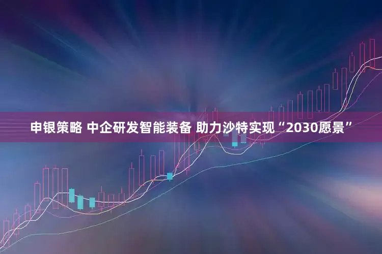 申银策略 中企研发智能装备 助力沙特实现“2030愿景”