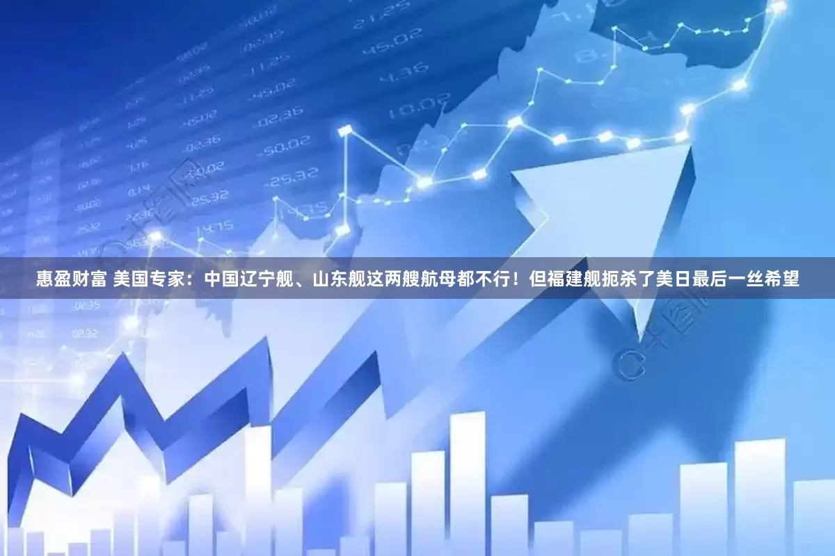 惠盈财富 美国专家：中国辽宁舰、山东舰这两艘航母都不行！但福建舰扼杀了美日最后一丝希望