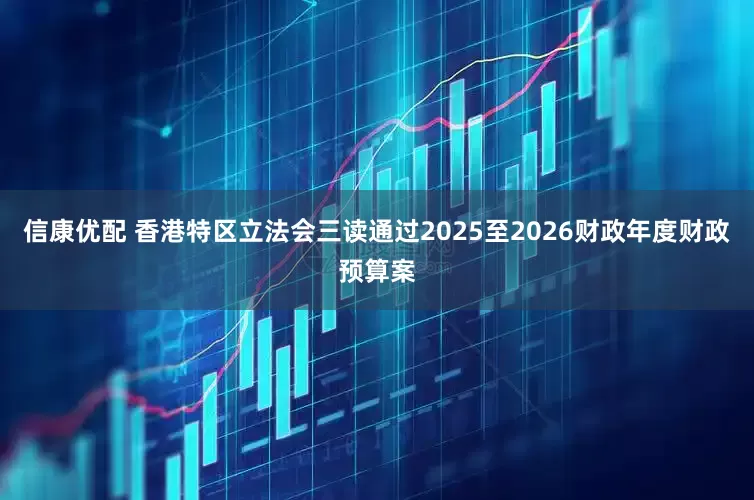 信康优配 香港特区立法会三读通过2025至2026财政年度财政预算案