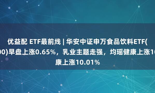 优益配 ETF最前线 | 华安中证申万食品饮料ETF(516900)早盘上涨0.65%，乳业主题走强，均瑶健康上涨10.01%