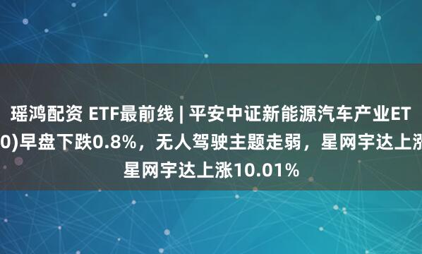 瑶鸿配资 ETF最前线 | 平安中证新能源汽车产业ETF(515700)早盘下跌0.8%，无人驾驶主题走弱，星网宇达上涨10.01%