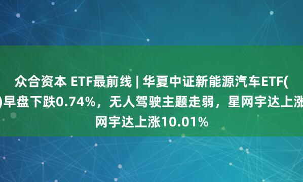 众合资本 ETF最前线 | 华夏中证新能源汽车ETF(515030)早盘下跌0.74%，无人驾驶主题走弱，星网宇达上涨10.01%