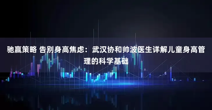 驰赢策略 告别身高焦虑:武汉协和帅波医生详解儿童身高管理的科学基础