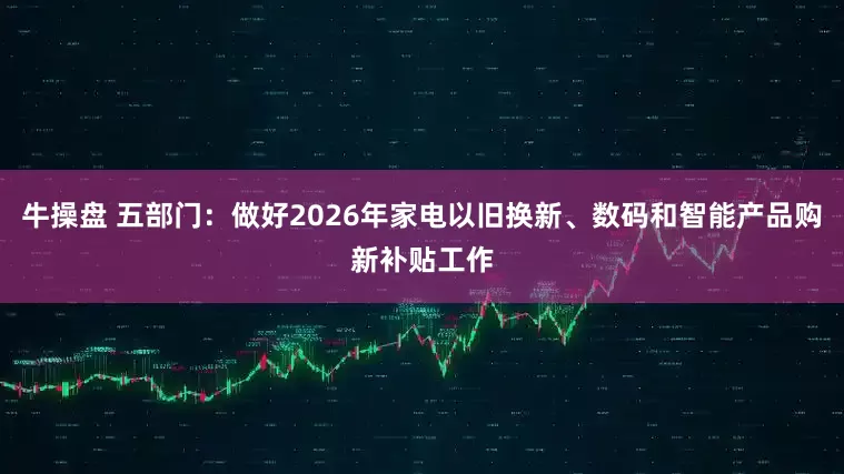 牛操盘 五部门：做好2026年家电以旧换新、数码和智能产品购新补贴工作