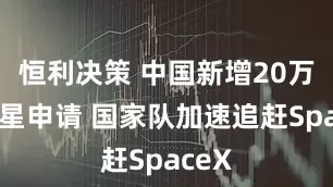 恒利决策 中国新增20万颗卫星申请 国家队加速追赶SpaceX