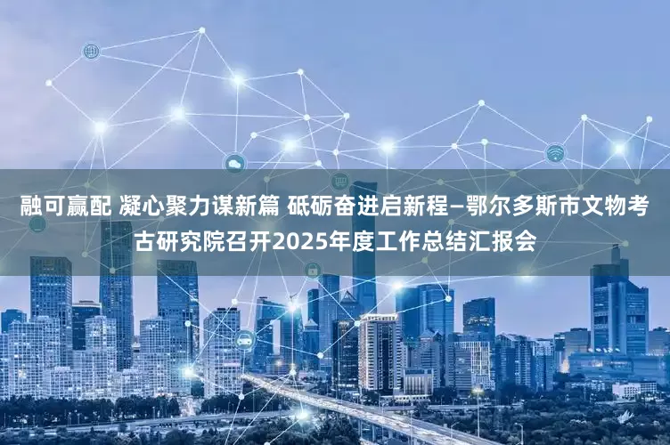 融可赢配 凝心聚力谋新篇 砥砺奋进启新程—鄂尔多斯市文物考古研究院召开2025年度工作总结汇报会