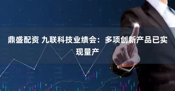鼎盛配资 九联科技业绩会：多项创新产品已实现量产