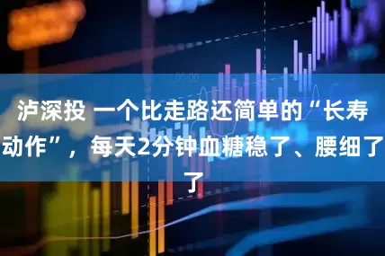 泸深投 一个比走路还简单的“长寿动作”，每天2分钟血糖稳了、腰细了