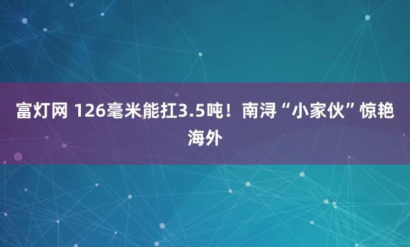 富灯网 126毫米能扛3.5吨！南浔“小家伙”惊艳海外