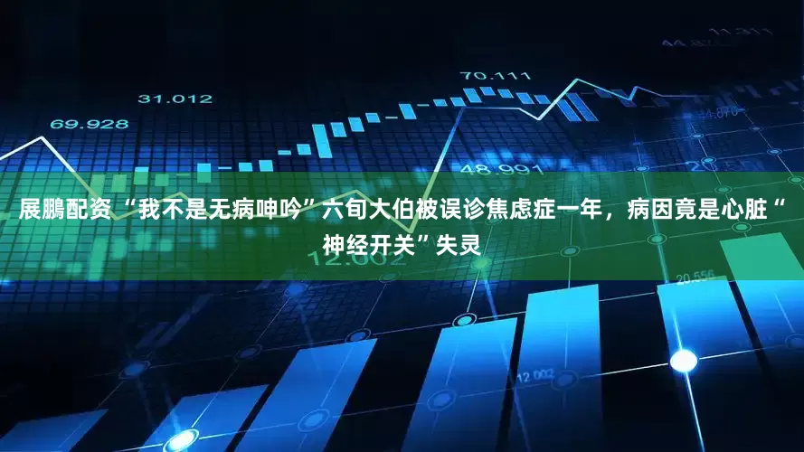 展鵬配资 “我不是无病呻吟”六旬大伯被误诊焦虑症一年，病因竟是心脏“神经开关”失灵