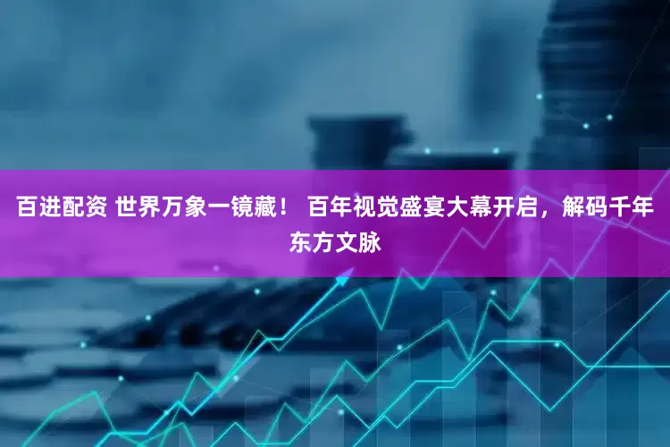 百进配资 世界万象一镜藏！ 百年视觉盛宴大幕开启，解码千年东方文脉