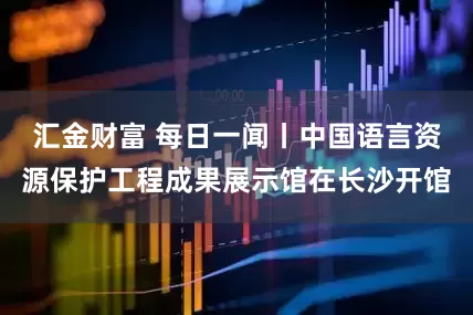 汇金财富 每日一闻丨中国语言资源保护工程成果展示馆在长沙开馆