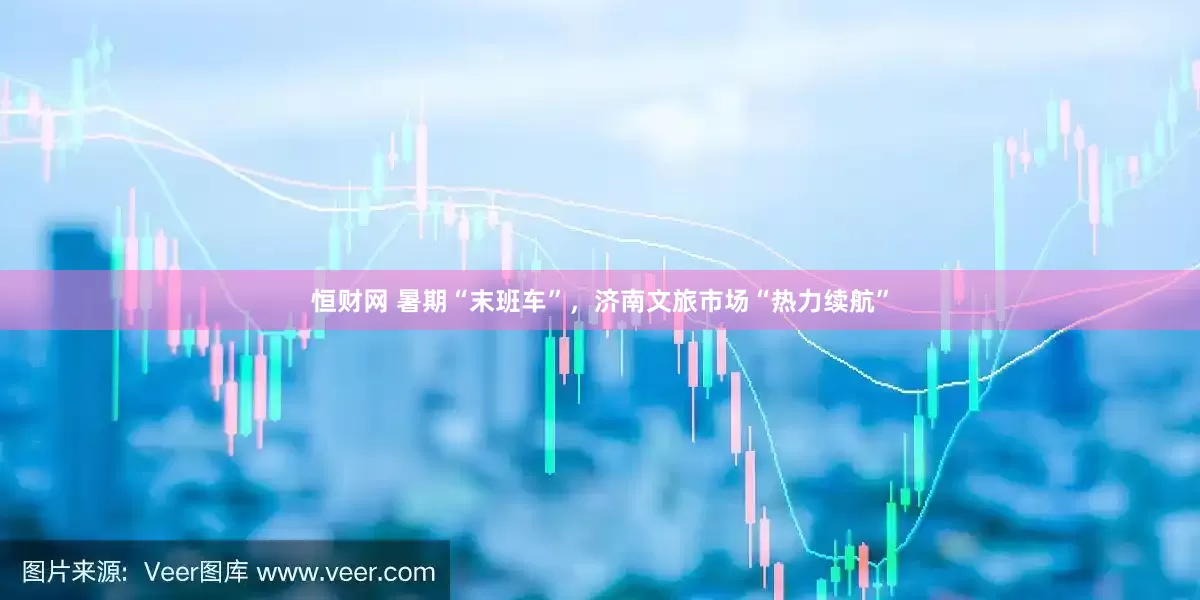 恒财网 暑期“末班车”，济南文旅市场“热力续航”